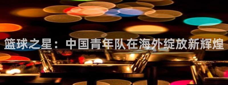 五星体育节目：篮球之星：中国青年队在海外绽放新辉煌